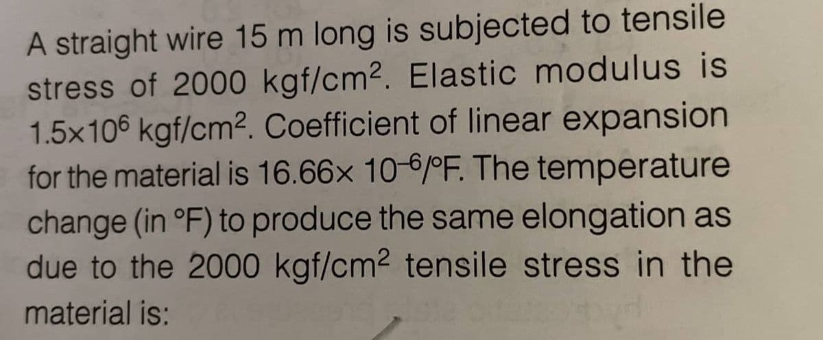 A straight wire 15 m long is subjected to tensile
stress of 2000 kgf/cm². Elastic modulus is
1.5x106 kgf/cm². Coefficient of linear expansion
for the material is 16.66x 10-6/°F. The temperature
change (in °F) to produce the same elongation as
due to the 2000 kgf/cm² tensile stress in the
material is: