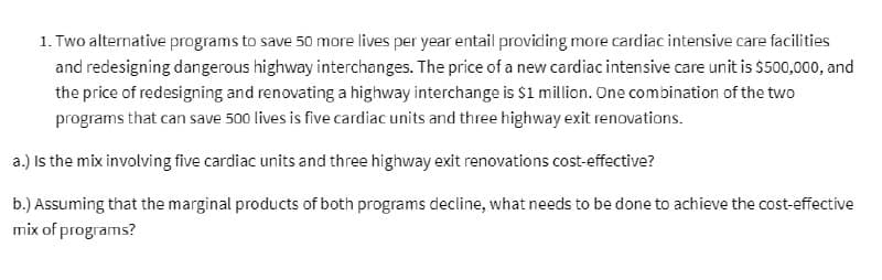 1. Two alternative programs to save 50 more lives per year entail providing more cardiac intensive care facilities
and redesigning dangerous highway interchanges. The price of a new cardiac intensive care unit is $500,000, and
the price of redesigning and renovating a highway interchange is $1 million. One combination of the two
programs that can save 500 lives is five cardiac units and three highway exit renovations.
a.) Is the mix involving five cardiac units and three highway exit renovations cost-effective?
b.) Assuming that the marginal products of both programs decline, what needs to be done to achieve the cost-effective
mix of programs?