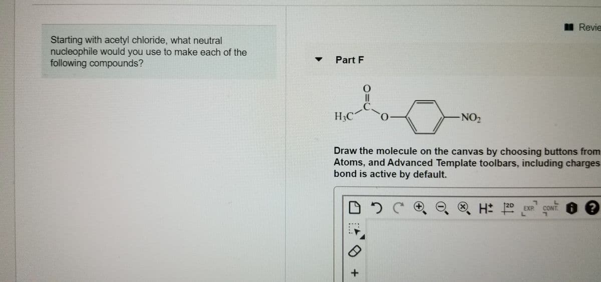 I Revie
Starting with acetyl chloride, what neutral
nucleophile would you use to make each of the
following compounds?
Part F
H&C
NO2
Draw the molecule on the canvas by choosing buttons from
Atoms, and Advanced Template toolbars, including charges
bond is active by default.
(x)
2D
EXP
L.
CONT ?
+.
