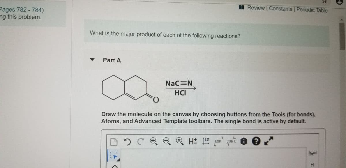 Review Constants Periodic Table
Pages 782 - 784)
ng this problem.
What is the major product of each of the following reactions?
Part A
NaC N
HCI
Draw the molecule on the canvas by choosing buttons from the Tools (for bonds),
Atoms, and Advanced Template toolbars. The single bond is active by default.
12D
EXP
CONT. I
H.
