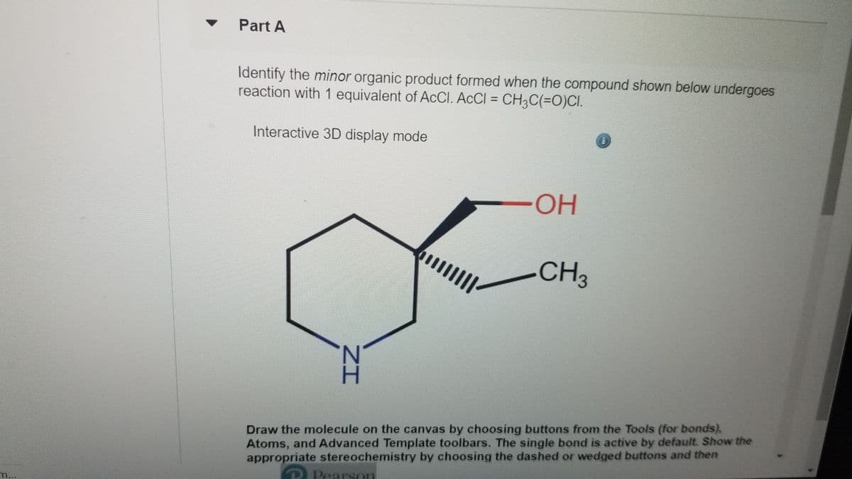 Part A
Identify the minor organic product formed when the compound shown below undergoes
reaction with 1 equivalent of ACCI. ACCI = CH3C(=O)CI.
Interactive 3D display mode
HO.
-CH3
Draw the molecule on the canvas by choosing buttons from the Tools (for bonds).
Atoms, and Advanced Template toolbars. The single bond is active by default. Show the
appropriate stereochemistry by choosing the dashed or wedged buttons and then
R Pearson
m.
ZI
