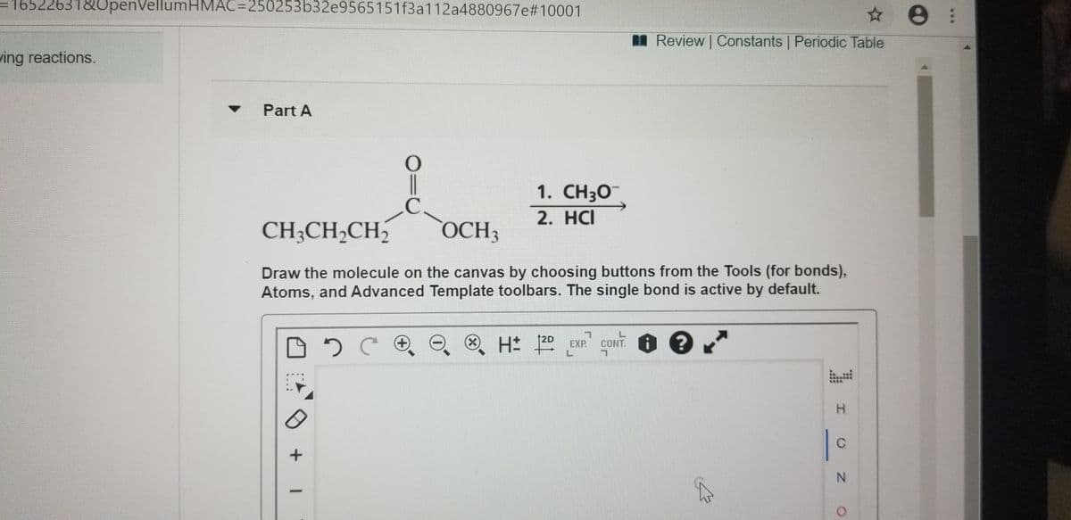 16522631&OpenVellumHMAC=250253b32e9565151f3a112a4880967e#10001
I Review Constants Periodic Table
ving reactions.
Part A
|
1. CH3O
2. HCI
CH;CH2CH2
OCH3
Draw the molecule on the canvas by choosing buttons from the Tools (for bonds),
Atoms, and Advanced Template toolbars. The single bond is active by default.
CONT.
12D
H |
+)
X)
EXP
H.
C
N.

