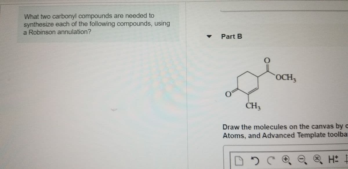 What two carbonyl compounds are needed to
synthesize each of the following compounds, using
a Robinson annulation?
Part B
OCH3
CH3
Draw the molecules on the canvas by c
Atoms, and Advanced Template toolbar
H:
