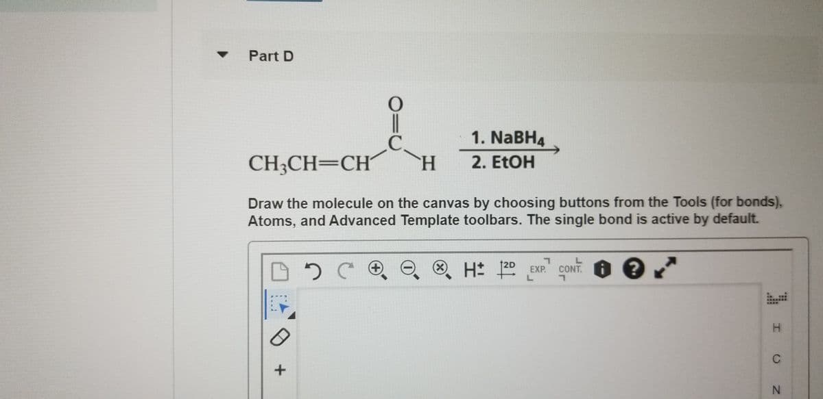 Part D
C.
1. NaBH4
CH3CH=CH´
H.
2. EtOH
Draw the molecule on the canvas by choosing buttons from the Tools (for bonds),
Atoms, and Advanced Template toolbars. The single bond is active by default.
CONT.
L.
