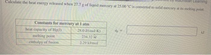 an Leaming
Calculate the heat energy released when 27.7 g of liquid mercury at 25.00 °C is converted to solid mercury at its melting point.
Constants for mercury at 1 atm
heat capacity of Hg(l)
28.0 J/(mol-K)
melting point
234.32 e
enthalpy of fusion
2.29 kJ/mol
