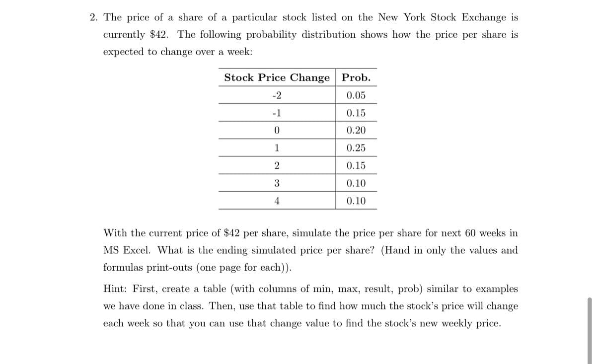 2. The price of a share of a particular stock listed on the New York Stock Exchange is
currently $42. The following probability distribution shows how the price per share is
expected to change over a week:
Stock Price Change Prob.
-2
0.05
-1
0.15
0
0.20
1
0.25
2
0.15
3
0.10
4
0.10
With the current price of $42 per share, simulate the price per share for next 60 weeks in
MS Excel. What is the ending simulated price per share? (Hand in only the values and
formulas print-outs (one page for each)).
Hint: First, create a table (with columns of min, max, result, prob) similar to examples
we have done in class. Then, use that table to find how much the stock's price will change
each week so that you can use that change value to find the stock's new weekly price.