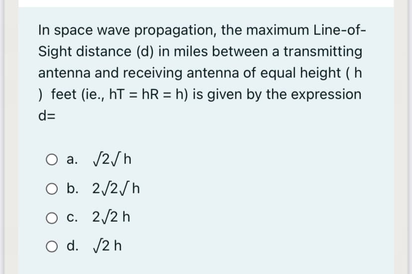 In space wave propagation, the maximum Line-of-
Sight distance (d) in miles between a transmitting
antenna and receiving antenna of equal height (h
) feet (ie., hT = hR = h) is given by the expression
%3D
d=
a. /2/h
b. 2/2/h
O c. 2/2 h
O d. /2 h
