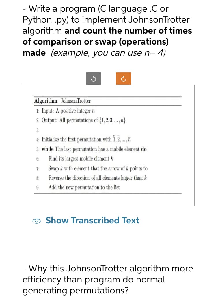 - Write a program (C language .C or
Python .py) to implement JohnsonTrotter
algorithm and count the number of times
of comparison or swap (operations)
made (example, you can use n= 4)
Algorithm Johnson Trotter
1: Input: A positive integer n
2: Output: All permutations of {1,2,3,...,n}
3:
4: Initialize the first permutation with 1,2,...,
5: while The last permutation has a mobile element do
Find its largest mobile element k
6:
7:
8:
Swap k with element that the arrow of k points to
Reverse the direction of all elements larger than k
Add the new permutation to the list
9:
Show Transcribed Text
- Why this JohnsonTrotter algorithm more
efficiency than program do normal
generating permutations?