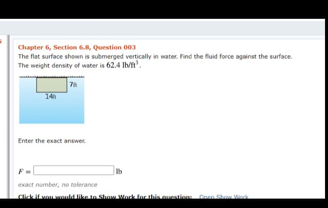 Chapter 6, Section 6.8, Question 003
The flat surface shown is submerged vertically in water. Find the fluid force against the surface.
The weight density of water is 62.4 lb/ft°.
14n
Enter the exact answer.
F =
Jlb
exact number, no tolerance
Click if vou would like to Show Work for this auestion:
Open Show Work
