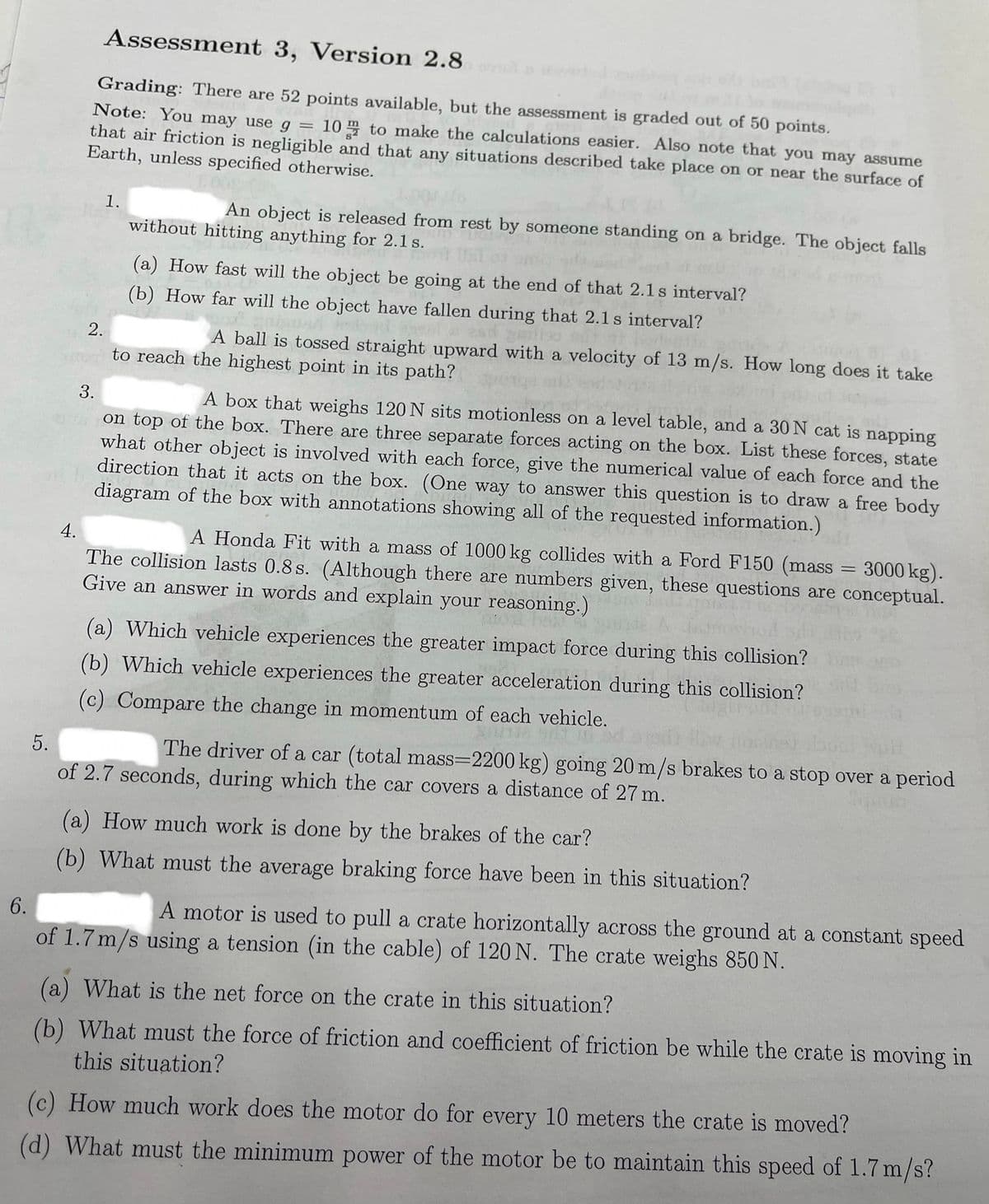 Assessment 3, Version 2.8
Grading: There are 52 points available, but the assessment is graded out of 50 points.
Note: You may use g =
that air friction is negligible and that any situations described take place on or near the surface of
10 to make the calculations easier. Also note that you may assume
Earth, unless specified otherwise.
1.
An object is released from rest by someone standing on a bridge. The object falls
without hitting anything for 2.1 s.
(a) How fast will the object be going at the end of that 2.1 s interval?
(b) How far will the object have fallen during that 2.1 s interval?
gailiss
horlogtic
1) 01
2.
A ball is tossed straight upward with a velocity of 13 m/s. How long does it take
or to reach the highest point in its path?
3.
A box that weighs 120 N sits motionless on a level table, and a 30 N cat is napping
on top of the box. There are three separate forces acting on the box. List these forces, state
what other object is involved with each force, give the numerical value of each force and the
direction that it acts on the box. (One way to answer this question is to draw a free body
diagram of the box with annotations showing all of the requested information.)
A Honda Fit with a mass of 1000 kg collides with a Ford F150 (mass = 3000 kg).
The collision lasts 0.8 s. (Although there are numbers given, these questions are conceptual.
Give an answer in words and explain your reasoning.)
(a) Which vehicle experiences the greater impact force during this collision?
(b) Which vehicle experiences the greater acceleration during this collision?
(c) Compare the change in momentum of each vehicle.
5.
The driver of a car (total mass=2200 kg) going 20 m/s brakes to a stop over a period
of 2.7 seconds, during which the car covers a distance of 27 m.
(a) How much work is done by the brakes of the car?
(b) What must the average braking force have been in this situation?
6.
A motor is used to pull a crate horizontally across the ground at a constant speed
of 1.7 m/s using a tension (in the cable) of 120 N. The crate weighs 850 N.
(a) What is the net force on the crate in this situation?
(b) What must the force of friction and coefficient of friction be while the crate is moving in
this situation?
(c) How much work does the motor do for every 10 meters the crate is moved?
(d) What must the minimum power of the motor be to maintain this speed of 1.7 m/s?