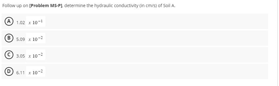 Follow up on [Problem MS-PJ, determine the hydraulic conductivity (in cm/s) of Soil A.
A 1.02 x 10-1
B 5.09 x 10-2
D
3.05 x 10-2
6.11 x 10-2