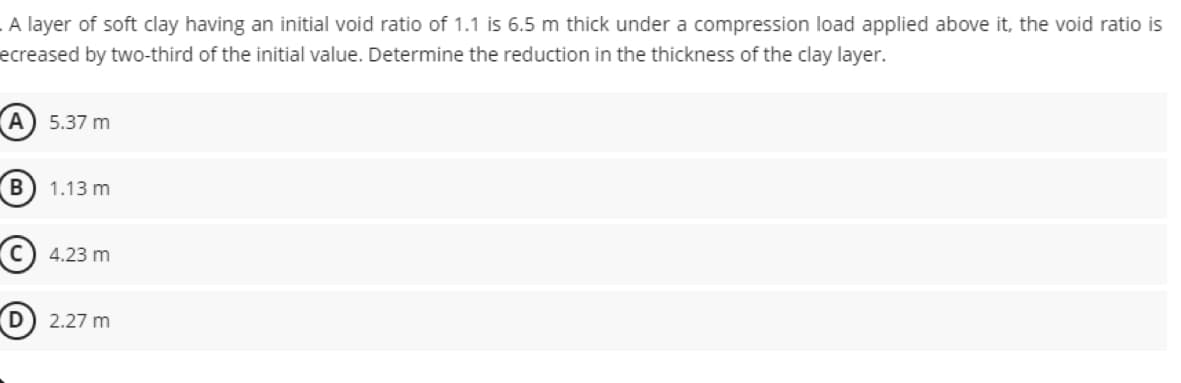 A layer of soft clay having an initial void ratio of 1.1 is 6.5 m thick under a compression load applied above it, the void ratio is
ecreased by two-third of the initial value. Determine the reduction in the thickness of the clay layer.
B
5.37 m
1.13 m
4.23 m
2.27 m