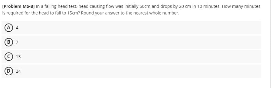 [Problem MS-B] In a falling head test, head causing flow was initially 50cm and drops by 20 cm in 10 minutes. How many minutes
is required for the head to fall to 15cm? Round your answer to the nearest whole number.
(A) 4
(B) 7
(C) 13
(D) 24