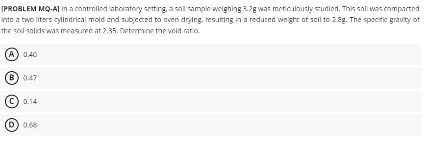 [PROBLEM MQ-A] In a controlled laboratory setting, a soil sample weighing 3.2g was meticulously studied. This soil was compacted
into a two liters cylindrical mold and subjected to oven drying, resulting in a reduced weight of soil to 2.8g. The specific gravity of
the soil solids was measured at 2.35. Determine the void ratio.
(A) 0.40
B) 0.47
0.14
(D) 0.68