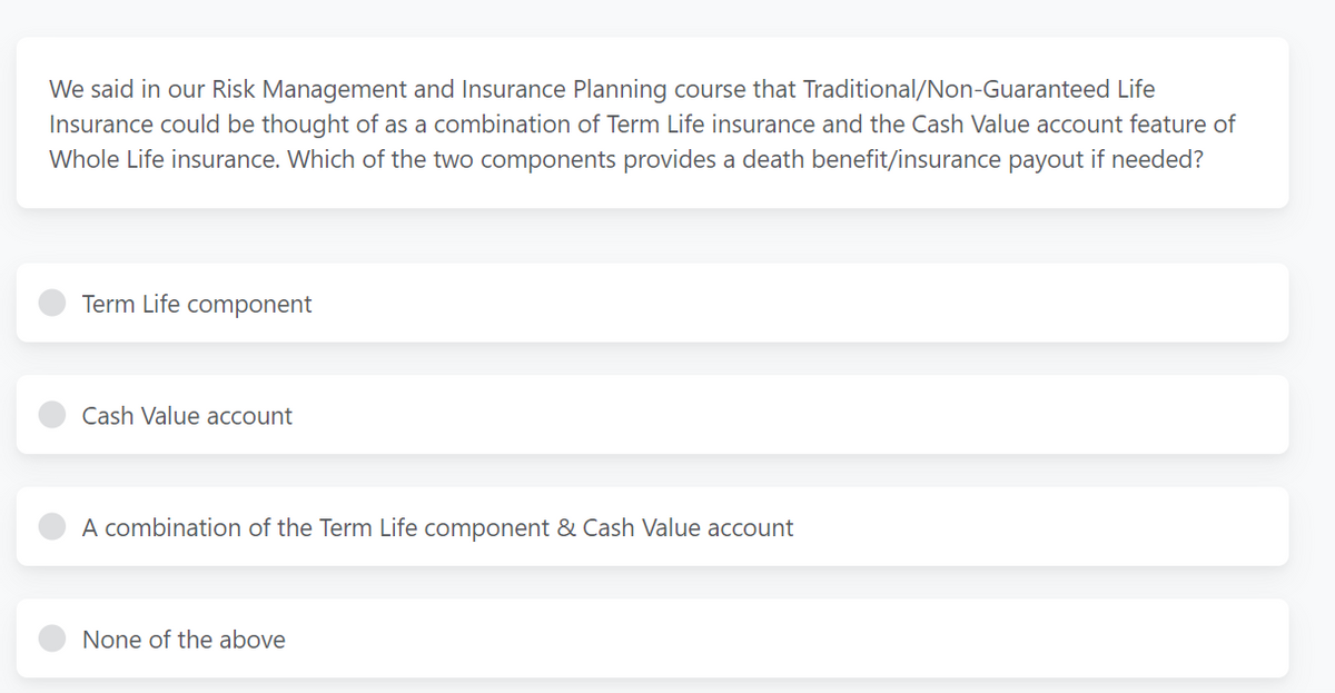 We said in our Risk Management and Insurance Planning course that Traditional/Non-Guaranteed Life
Insurance could be thought of as a combination of Term Life insurance and the Cash Value account feature of
Whole Life insurance. Which of the two components provides a death benefit/insurance payout if needed?
Term Life component
Cash Value account
A combination of the Term Life component & Cash Value account
None of the above