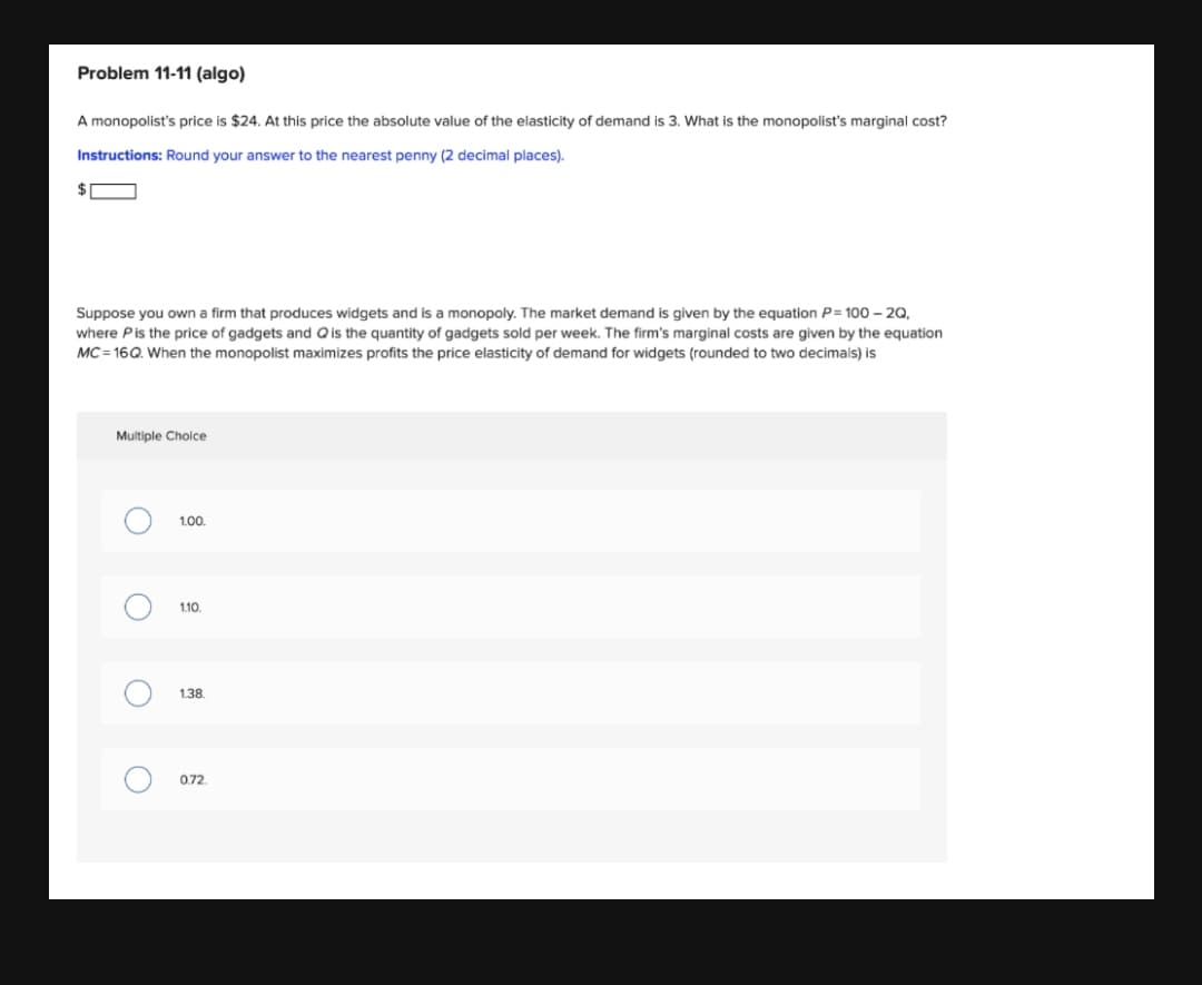 Problem 11-11 (algo)
A monopolist's price is $24. At this price the absolute value of the elasticity of demand is 3. What is the monopolist's marginal cost?
Instructions: Round your answer to the nearest penny (2 decimal places).
24
Suppose you own a firm that produces widgets and is a monopoly. The market demand is given by the equation P= 100 – 2Q,
where Pis the price of gadgets and Qis the quantity of gadgets sold per week. The firm's marginal costs are given by the equation
MC = 16Q. When the monopolist maximizes profits the price elasticity of demand for widgets (rounded to two decimals) is
Multiple Choice
1.00.
1.10
1.38.
0.72.
