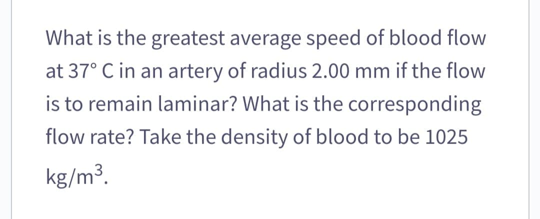 What is the greatest average speed of blood flow
at 37° C in an artery of radius 2.00 mm if the flow
is to remain laminar? What is the corresponding
flow rate? Take the density of blood to be 1025
kg/m³.