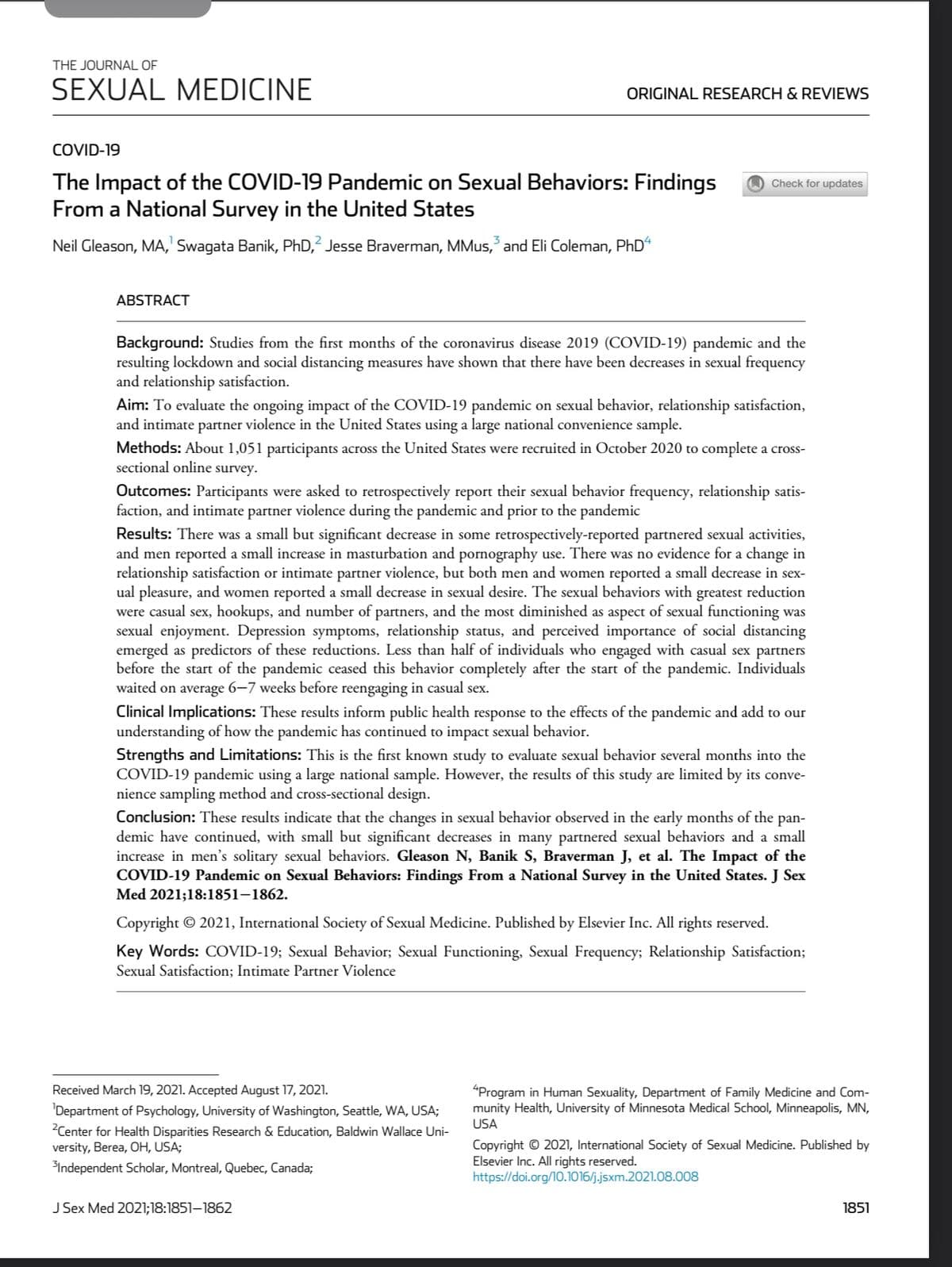 THE JOURNAL OF
SEXUAL MEDICINE
COVID-19
The Impact of the COVID-19 Pandemic on Sexual Behaviors: Findings
From a National Survey in the United States
Neil Gleason, MA,¹ Swagata Banik, PhD,2 Jesse Braverman, MMus, and Eli Coleman, PhD4
ABSTRACT
ORIGINAL RESEARCH & REVIEWS
disease 2019 (COVID-1
pandemic and the
Background: Studies from the first months of the cor
resulting lockdown and social distancing measures have shown that there have been decreases in sexual frequency
and relationship satisfaction.
Check for updates
Aim: To evaluate the ongoing impact of the COVID-19 pandemic on sexual behavior, relationship satisfaction,
and intimate partner violence in the United States using a large national convenience sample.
Methods: About 1,051 participants across the United States were recruited in October 2020 to complete a cross-
sectional online survey.
Outcomes: Participants were asked to retrospectively report their sexual behavior frequency, relationship satis-
faction, and intimate partner violence during the pandemic and prior to the pandemic
Results: There was a small but significant decrease in some retrospectively-reported partnered sexual activities,
and men reported a small increase in masturbation and pornography use. There was no evidence for a change in
relationship satisfaction or intimate partner violence, but both men and women reported a small decrease in sex-
ual pleasure, and women reported a small decrease in sexual desire. The sexual behaviors with greatest reduction
were casual sex, hookups, and number of partners, and the most diminished as aspect of sexual functioning was
sexual enjoyment. Depression symptoms, relationship status, and perceived importance of social distancing
emerged as predictors of these reductions. Less than half of individuals who engaged with casual sex partners
before the start of the pandemic ceased this behavior completely after the start of the pandemic. Individuals
waited on average 6-7 weeks before reengaging in casual sex.
Clinical Implications: These results inform public health response to the effects of the pandemic and add to our
understanding of how the pandemic has continued to impact sexual behavior.
Strengths and Limitations: This is the first known study to evaluate sexual behavior several months into the
COVID-19 pandemic using a large national sample. However, the results of this study are limited by its conve-
nience sampling method and cross-sectional design.
Conclusion: These results indicate that the changes in sexual behavior observed in the early months of the pan-
demic have continued, with small but significant decreases in many partnered sexual behaviors and a small
increase in men's solitary sexual behaviors. Gleason N, Banik S, Braverman J, et al. The Impact of the
COVID-19 Pandemic on Sexual Behaviors: Findings From a National Survey in the United States. J Sex
Med 2021;18:1851-1862.
Received March 19, 2021. Accepted August 17, 2021.
Department of Psychology, University of Washington, Seattle, WA, USA;
²Center for Health Disparities Research & Education, Baldwin Wallace Uni-
versity, Berea, OH, USA;
³Independent Scholar, Montreal, Quebec, Canada;
Copyright © 2021, International Society of Sexual Medicine. Published by Elsevier Inc. All rights reserved.
Key Words: COVID-19; Sexual Behavior; Sexual Functioning, Sexual Frequency; Relationship Satisfaction;
Sexual Satisfaction; Intimate Partner Violence
J Sex Med 2021;18:1851-1862
4Program in Human Sexuality, Department of Family Medicine and Com-
munity Health, University of Minnesota Medical School, Minneapolis, MN,
USA
Copyright © 2021, International Society of Sexual Medicine. Published by
Elsevier Inc. All rights reserved.
https://doi.org/10.1016/j.jsxm.2021.08.008
1851
