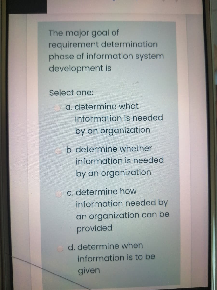 The major goal of
requirement determination
phase of information system
development is
Select one:
a. determine what
information is needed
by an organization
b. determine whether
information is needed
by an organization
C. determine how
information needed by
an organization can be
provided
d. determine when
information is to be
given
