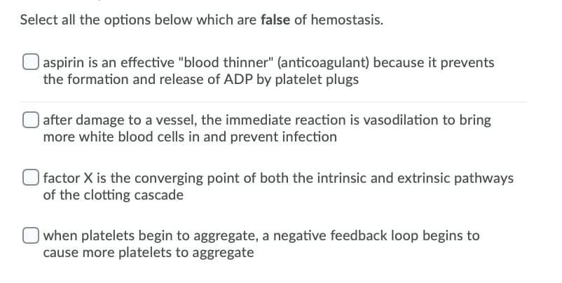 Select all the options below which are false of hemostasis.
| aspirin is an effective "blood thinner" (anticoagulant) because it prevents
the formation and release of ADP by platelet plugs
| after damage to a vessel, the immediate reaction is vasodilation to bring
more white blood cells in and prevent infection
O factor X is the converging point of both the intrinsic and extrinsic pathways
of the clotting cascade
when platelets begin to aggregate, a negative feedback loop begins to
cause more platelets to aggregate
