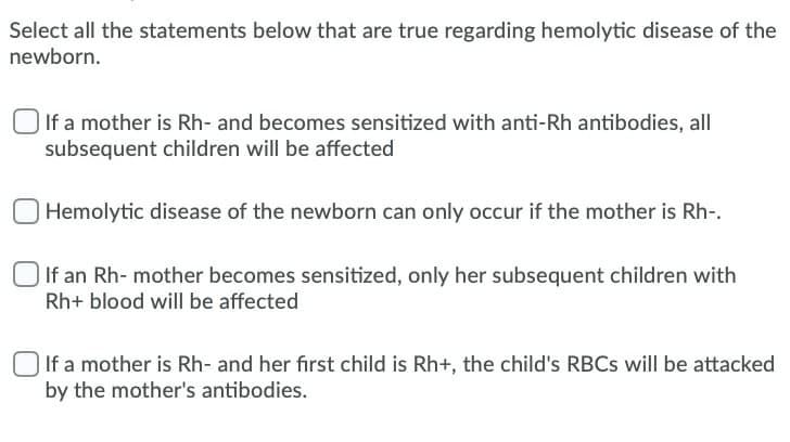 Select all the statements below that are true regarding hemolytic disease of the
newborn.
If a mother is Rh- and becomes sensitized with anti-Rh antibodies, all
subsequent children will be affected
Hemolytic disease of the newborn can only occur if the mother is Rh-.
If an Rh- mother becomes sensitized, only her subsequent children with
Rh+ blood will be affected
If a mother is Rh- and her first child is Rh+, the child's RBCS will be attacked
by the mother's antibodies.
