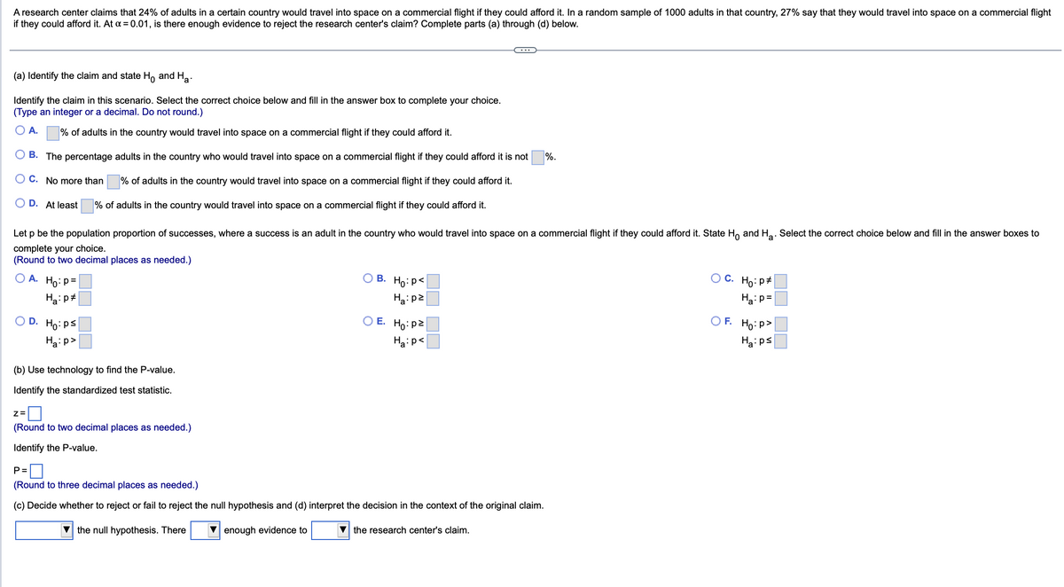 A research center claims that 24% of adults in a certain country would travel into space on a commercial flight if they could afford it. In a random sample of 1000 adults in that country, 27% say that they would travel into space on a commercial flight
if they could afford it. At a = 0.01, is there enough evidence to reject the research center's claim? Complete parts (a) through (d) below.
(a) Identify the claim and state Ho and Ha
Identify the claim in this scenario. Select the correct choice below and fill in the answer box to complete your choice.
(Type an integer or a decimal. Do not round.)
A.
% of adults in the country would travel into space on a commercial flight if they could afford it.
B. The percentage adults in the country who would travel into space on a commercial flight if they could afford it is not
OC. No more than
% of adults in the country would travel into space on a commercial flight if they could afford it.
O D. At least
% of adults in the country would travel into space on a commercial flight if they could afford it.
Let p be the population proportion of successes, where a success is an adult in the country who would travel into space on a commercial flight if they could afford it. State Ho and H₂. Select the correct choice below and fill in the answer boxes to
complete your choice.
(Round to two decimal places as needed.)
OA. Ho: P =
Ha: p
OD. Ho: ps
Ha:p>
(b) Use technology to find the P-value.
Identify the standardized test statistic.
Z=
(Round to two decimal places as needed.)
Identify the P-value.
OB. Ho: P<
Ha:pz
Ho:pz
Ha:p<
O E.
P=
(Round to three decimal places as needed.)
(c) Decide whether to reject or fail to reject the null hypothesis and (d) interpret the decision in the context of the original claim.
the null hypothesis. There
enough evidence to
%.
▼the research center's claim.
OC. Ho: p
Ha:p=
OF. Ho:p>
Ha:ps