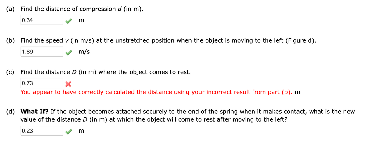 (a) Find the distance of compression d (in m).
0.34
m
(b) Find the speed v (in m/s) at the unstretched position when the object is moving to the left (Figure d).
1.89
m/s
(c) Find the distance D (in m) where the object comes to rest.
0.73
X
You appear to have correctly calculated the distance using your incorrect result from part (b). m
(d) What If? If the object becomes attached securely to the end of the spring when it makes contact, what is the new
value of the distance D (in m) at which the object will come to rest after moving to the left?
0.23
m
