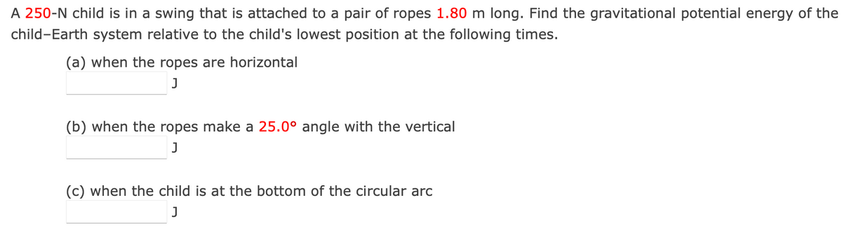 A 250-N child is in a swing that is attached to a pair of ropes 1.80 m long. Find the gravitational potential energy of the
child-Earth system relative to the child's lowest position at the following times.
(a) when the ropes are horizontal
J
(b) when the ropes make a 25.0° angle with the vertical
J
(c) when the child is at the bottom of the circular arc
J