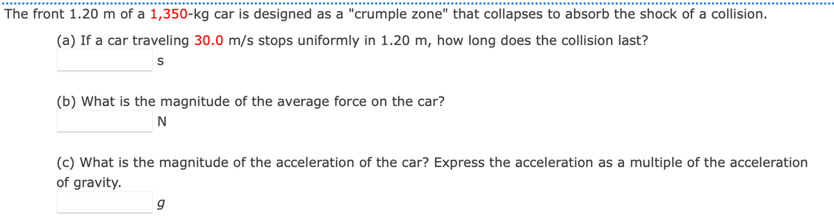 The front 1.20 m of a 1,350-kg car is designed as a "crumple zone" that collapses to absorb the shock of a collision.
(a) If a car traveling 30.0 m/s stops uniformly in 1.20 m, how long does the collision last?
S
(b) What is the magnitude of the average force on the car?
N
(c) What is the magnitude of the acceleration of the car? Express the acceleration as a multiple of the acceleration
of gravity.
g