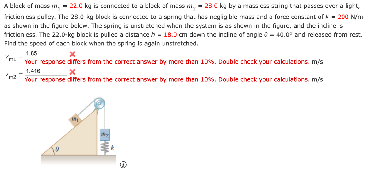 mi
A block of mass m 22.0 kg is connected to a block of mass m₂ = 28.0 kg by a massless string that passes over a light,
frictionless pulley. The 28.0-kg block is connected to a spring that has negligible mass and a force constant of k = 200 N/m
as shown in the figure below. The spring is unstretched when the system is as shown in the figure, and the incline is
frictionless. The 22.0-kg block is pulled a distance h = 18.0 cm down the incline of angle 8 = 40.0° and released from rest.
Find the speed of each block when the spring is again unstretched.
Vm1
V m2
=
=
=
1.85
X
Your response differs from the correct answer by more than 10%. Double check your calculations. m/s
1.416
X
Your response differs from the correct answer by more than 10%. Double check your calculations. m/s
0
m₁
m₂
w