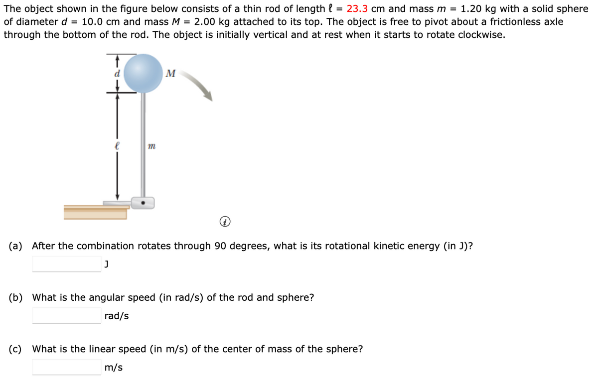 The object shown in the figure below consists of a thin rod of length l = 23.3 cm and mass m = 1.20 kg with a solid sphere
of diameter d = 10.0 cm and mass M = 2.00 kg attached to its top. The object is free to pivot about a frictionless axle
through the bottom of the rod. The object is initially vertical and at rest when it starts to rotate clockwise.
m
M
(a) After the combination rotates through 90 degrees, what is its rotational kinetic energy (in J)?
J
(b) What is the angular speed (in rad/s) of the rod and sphere?
rad/s
(c) What is the linear speed (in m/s) of the center of mass of the sphere?
m/s