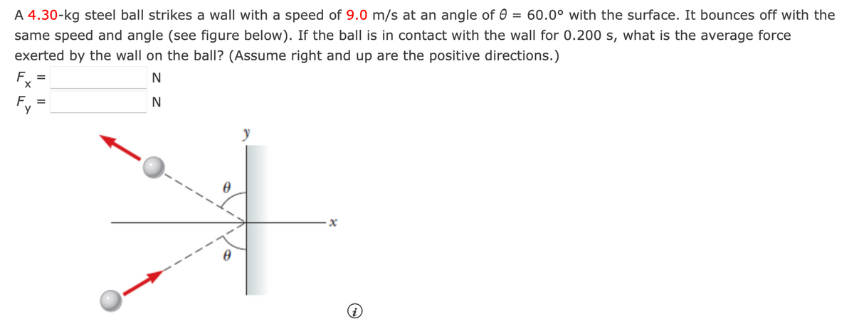 A 4.30-kg steel ball strikes a wall with a speed of 9.0 m/s at an angle of = 60.0° with the surface. It bounces off with the
same speed and angle (see figure below). If the ball is in contact with the wall for 0.200 s, what is the average force
exerted by the wall on the ball? (Assume right and up are the positive directions.)
F.. =
N
N
y
x
i
