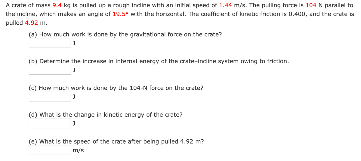 A crate of mass 9.4 kg is pulled up a rough incline with an initial speed of 1.44 m/s. The pulling force is 104 N parallel to
the incline, which makes an angle of 19.5° with the horizontal. The coefficient of kinetic friction is 0.400, and the crate is
pulled 4.92 m.
(a) How much work is done by the gravitational force on the crate?
J
(b) Determine the increase in internal energy of the crate-incline system owing to friction.
J
(c) How much work is done by the 104-N force on the crate?
J
(d) What is the change in kinetic energy of the crate?
J
(e) What is the speed of the crate after being pulled 4.92 m?
m/s