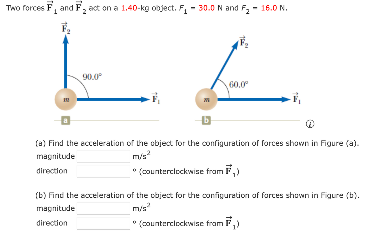 Two forces F, and F, act on a 1.40-kg object. F₁
1
2
F₂
m
a
90.0°
TE
= 30.0 N and F₂
O
= 16.0 N.
f
60.0⁰
m
TE
(a) Find the acceleration of the object for the configuration of forces shown in Figure (a).
magnitude
m/s²
direction
(counterclockwise from F₁)
(b) Find the acceleration of the object for the configuration of forces shown in Figure (b).
2
magnitude
m/s²
direction
• (counterclockwise from F₁)