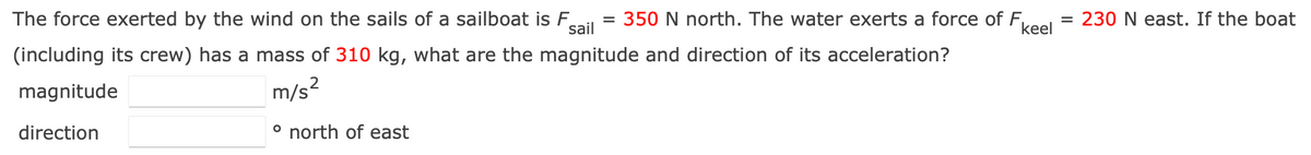 The force exerted by the wind on the sails of a sailboat is F
= 350 N north. The water exerts a force of F = 230 N east. If the boat
sail
keel
(including its crew) has a mass of 310 kg, what are the magnitude and direction of its acceleration?
magnitude
m/s²
direction
° north of east