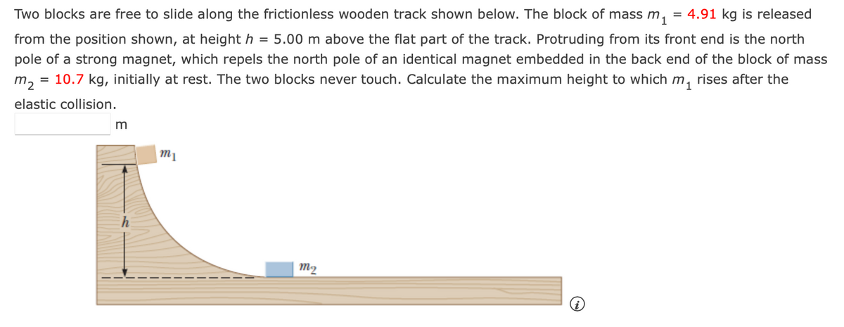 Two blocks are free to slide along the frictionless wooden track shown below. The block of mass m. = 4.91 kg is released
from the position shown, at height h = 5.00 m above the flat part of the track. Protruding from its front end is the north
pole of a strong magnet, which repels the north pole of an identical magnet embedded in the back end of the block of mass
m2 10.7 kg, initially at rest. The two blocks never touch. Calculate the maximum height to which m₁ rises after the
=
elastic collision.
m
m
h
m2
i