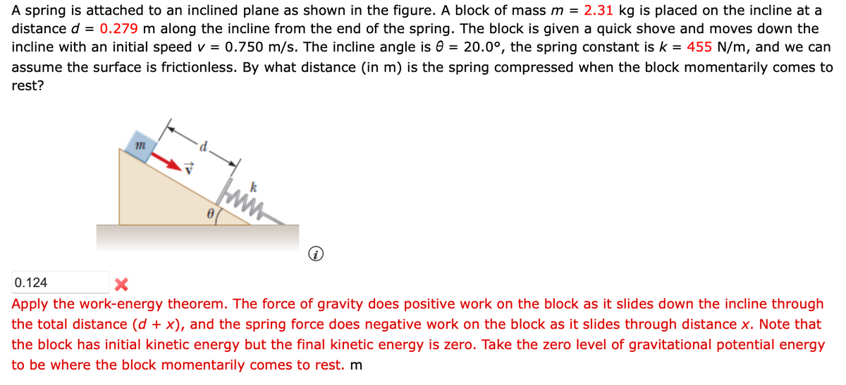 A spring is attached to an inclined plane as shown in the figure. block of mass m = 2.31 kg is placed on the incline at a
distance d = 0.279 m along the incline from the end of the spring. The block is given a quick shove and moves down the
incline with an initial speed v = 0.750 m/s. The incline angle is 0 = 20.0°, the spring constant is k = 455 N/m, and we can
assume the surface is frictionless. By what distance (in m) is the spring compressed when the block momentarily comes to
rest?
m
0
k
www.
0.124
X
Apply the work-energy theorem. The force of gravity does positive work on the block as it slides down the incline through
the total distance (d + x), and the spring force does negative work on the block as it slides through distance x. Note that
the block has initial kinetic energy but the final kinetic energy is zero. Take the zero level of gravitational potential energy
to be where the block momentarily comes to rest. m