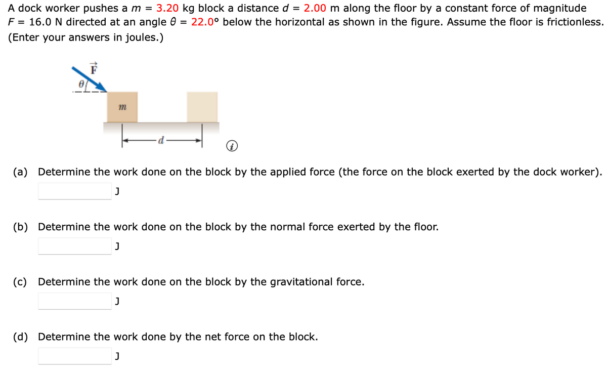 A dock worker pushes a m = 3.20 kg block a distance d = 2.00 m along the floor by a constant force of magnitude
F = 16.0 N directed at an angle 8 = 22.0° below the horizontal as shown in the figure. Assume the floor is frictionless.
(Enter your answers in joules.)
m
(a) Determine the work done on the block by the applied force (the force on the block exerted by the dock worker).
J
(b) Determine the work done on the block by the normal force exerted by the floor.
J
(c) Determine the work done on the block by the gravitational force.
J
(d) Determine the work done by the net force on the ock.
J