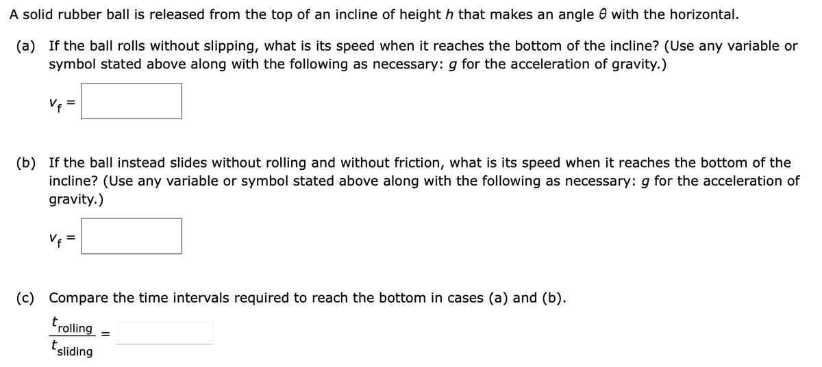 A solid rubber ball is released from the top of an incline of height h that makes an angle e with the horizontal.
(a) If the ball rolls without slipping, what is its speed when it reaches the bottom of the incline? (Use any variable or
symbol stated above along with the following as necessary: g for the acceleration of gravity.)
Vf
=
(b) If the ball instead slides without rolling and without friction, what is its speed when it reaches the bottom of the
incline? (Use any variable or symbol stated above along with the following as necessary: g for the acceleration of
gravity.)
V₁ =
(c)
Compare the time intervals required to reach the bottom in cases (a) and (b).
t
Frolling
tsliding