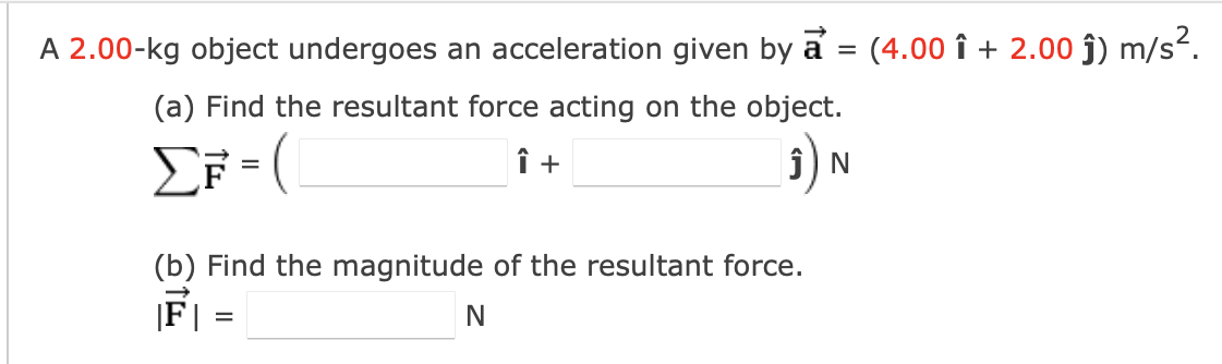 A 2.00-kg object undergoes an acceleration given by a = (4.00 ↑ + 2.00 ĵ) m/s².
(a) Find the resultant force acting on the object.
ΣF=(
Î +
(3) ₁
(b) Find the magnitude of the resultant force.
|F | =
N
N