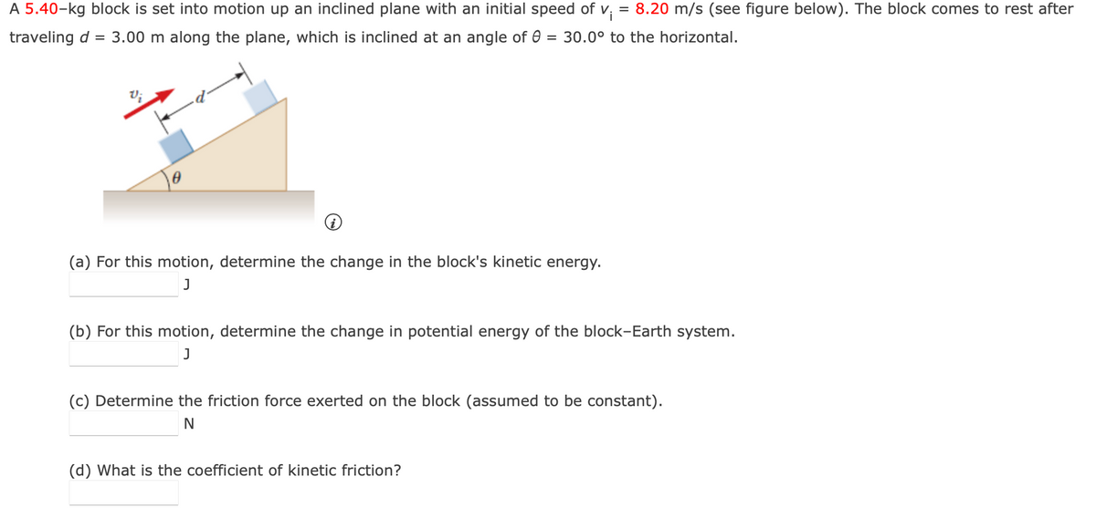 A 5.40-kg block is set into motion up an inclined plane with an initial speed of v; = 8.20 m/s (see figure below). The block comes to rest after
traveling d = 3.00 m along the plane, which is inclined at an angle of 0 = 30.0° to the horizontal.
(a) For this motion, determine the change in the block's kinetic energy.
J
(b) For this motion, determine the change in potential energy of the block-Earth system.
J
(c) Determine the friction force exerted on the block (assumed to be constant).
N
(d) What is the coefficient of kinetic friction?