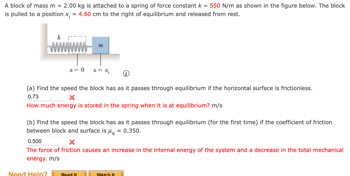 A block of mass m = 2.00 kg is attached to a spring of force constant k = 550 N/m as shown in the figure below. The block
4.60 cm to the right of equilibrium and released from rest.
is pulled to a position x;
=
x = 0
m
(a) Find the speed the block has as it passes through equilibrium if the horizontal surface is frictionless.
0.73
How much energy is stored in the spring when it is at equilibrium? m/s
Need Help?
x = x₂
(b) Find the speed the block has as it passes through equilibrium (for the first time) if the coefficient of friction
between block and surface is = 0.350.
інк
0.500
X
The force of friction causes an increase in the internal energy of the system and a decrease in the total mechanical
energy. m/s
Read It
Watch It