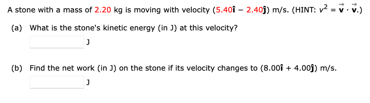 A stone with a mass of 2.20 kg is moving with velocity (5.401 – 2.40ĵ) m/s. (HINT: v² = ✓ · .v.)
(a) What is the stone's kinetic energy (in J) at this velocity?
J
(b) Find the net work (in J) on the stone if its velocity changes to (8.00î + 4.00ĵ) m/s.
J