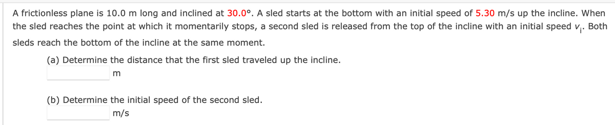 A frictionless plane is 10.0 m long and inclined at 30.0°. A sled starts at the bottom with an initial speed of 5.30 m/s up the incline. When
the sled reaches the point at which it momentarily stops, a second sled is released from the top of the incline with an initial speed v₁. Both
sleds reach the bottom of the incline at the same moment.
(a) Determine the distance that the first sled traveled up the incline.
m
(b) Determine the initial speed of the second sled.
m/s