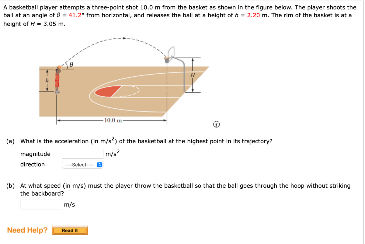 A basketball player attempts a three-point shot 10.0 m from the basket as shown in the figure below. The player shoots the
ball at an angle of 8 = 41.2° from horizontal, and releases the ball at a height of h = 2.20 m. The rim of the basket is at a
height of H = 3.05 m.
magnitude
direction
(a) What is the acceleration (in m/s²) of the basketball at the highest point in its trajectory?
m/s²
---Select--- ↑
Need Help?
10.0 m
(b) At what speed (in m/s) must the player throw the basketball so that the ball goes through the hoop without striking
the backboard?
m/s
H
Read It