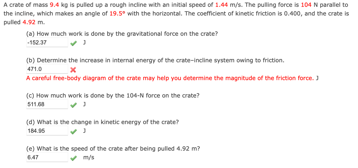 A crate of mass 9.4 kg is pulled up a rough incline with an initial speed of 1.44 m/s. The pulling force is 104 N parallel to
the incline, which makes an angle of 19.5° with the horizontal. The coefficient of kinetic friction is 0.400, and the crate is
pulled 4.92 m.
(a) How much work is done by the gravitational force on the crate?
-152.37
J
(b) Determine the increase in internal energy of the crate-incline system owing to friction.
471.0
X
A careful free-body diagram of the crate may help you determine the magnitude of the friction force. J
(c) How much work is done by the 104-N force on the crate?
511.68
J
(d) What is the change in kinetic energy of the crate?
184.95
J
(e) What is the speed of the crate after being pulled 4.92 m?
6.47
m/s