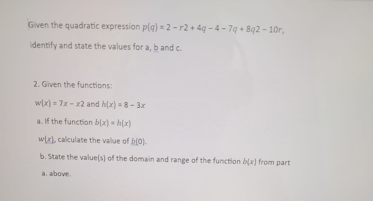 Given the quadratic expression p(q) =
identify and state the values for a, b and c.
2-r2+4q-4-7q+8q2 - 10r,
2. Given the functions:
w(x) = 7x - x2 and h(x) = 8 - 3x
a. If the function b(x) = h(x)
w(x), calculate the value of b(0).
b. State the value(s) of the domain and range of the function b(x) from part
a. above.