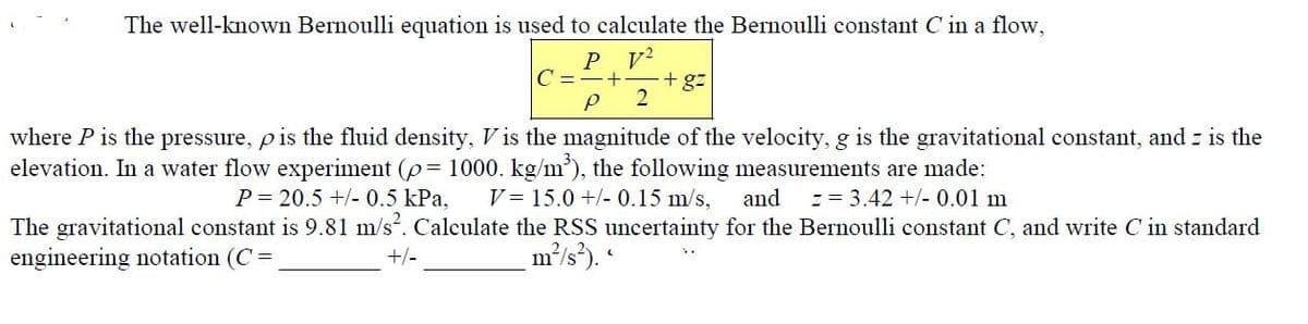 The well-known Bernoulli equation is used to calculate the Bernoulli constant C in a flow,
V²
P
P
+ +gz
2
where P is the pressure, p is the fluid density, Vis the magnitude of the velocity, g is the gravitational constant, and z is the
elevation. In a water flow experiment (p = 1000. kg/m³), the following measurements are made:
V = 15.0 +/- 0.15 m/s, and == 3.42 +/- 0.01 m
P= 20.5 +/- 0.5 kPa,
The gravitational constant is 9.81 m/s². Calculate the RSS uncertainty for the Bernoulli constant C, and write C in standard
engineering notation (C =
m²/s²).
+/-
