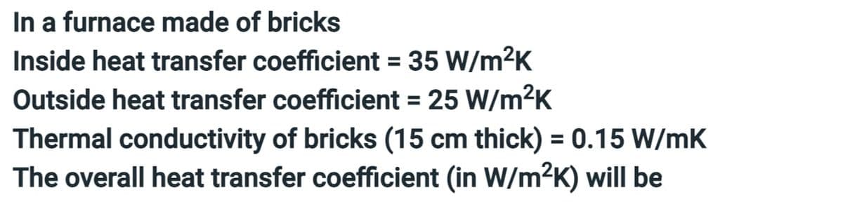 In a furnace made of bricks
Inside heat transfer coefficient = 35 W/m²K
Outside heat transfer coefficient = 25 W/m²K
Thermal conductivity of bricks (15 cm thick) = 0.15 W/mK
The overall heat transfer coefficient (in W/m²K) will be