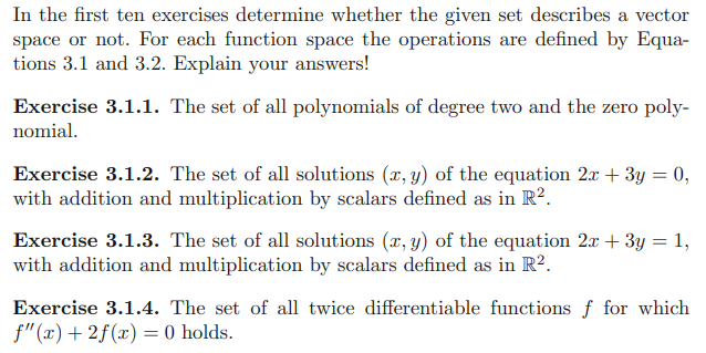In the first ten exercises determine whether the given set describes a vector
space or not. For each function space the operations are defined by Equa-
tions 3.1 and 3.2. Explain your answers!
Exercise 3.1.1. The set of all polynomials of degree two and the zero poly-
nomial.
Exercise 3.1.2. The set of all solutions (x, y) of the equation 2x + 3y = 0,
with addition and multiplication by scalars defined as in R².
Exercise 3.1.3. The set of all solutions (x, y) of the equation 2x + 3y = 1,
with addition and multiplication by scalars defined as in R².
Exercise 3.1.4. The set of all twice differentiable functions f for which
f"(x) +2f(x) = 0 holds.